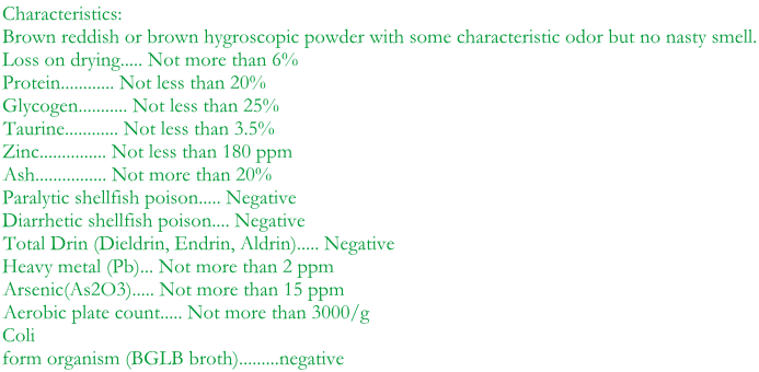 Characteristics:  Brown reddish or brown hygroscopic powder with some characteristic odor but no nasty smell. Loss on drying..... Not more than 6% Protein............ Not less than 20% Glycogen........... Not less than 25% Taurine............ Not less than 3.5% Zinc............... Not less than 180 ppm Ash................ Not more than 20% Paralytic shellfish poison..... Negative Diarrhetic shellfish poison.... Negative Total Drin (Dieldrin, Endrin, Aldrin)..... Negative Heavy metal (Pb)... Not more than 2 ppm Arsenic(As2O3)..... Not more than 15 ppm Aerobic plate count..... Not more than 3000/g  Coli form organism (BGLB broth).........negative