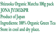 Shizuoka Organic Matcha 100g pack JONA JY130326PR Product of Japan Ingredients: 100% Organic Green Tea Store in cool and dry place.